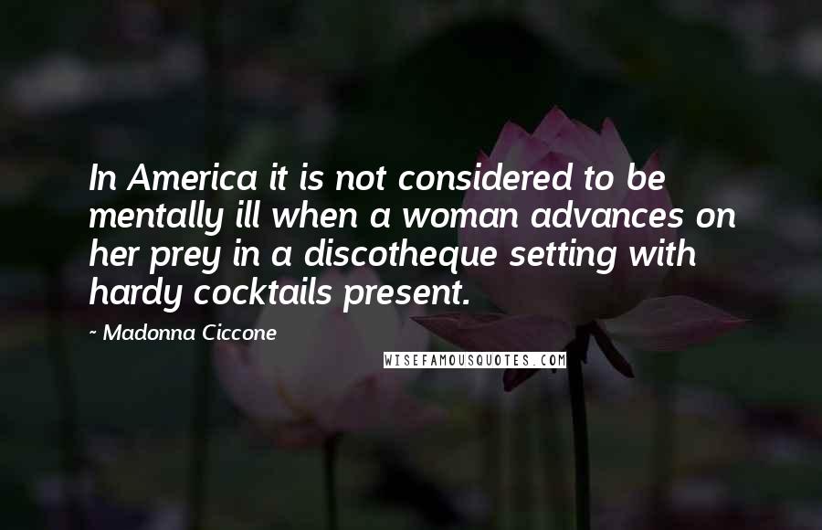 Madonna Ciccone Quotes: In America it is not considered to be mentally ill when a woman advances on her prey in a discotheque setting with hardy cocktails present.