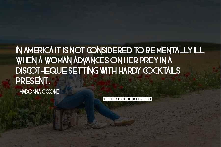 Madonna Ciccone Quotes: In America it is not considered to be mentally ill when a woman advances on her prey in a discotheque setting with hardy cocktails present.