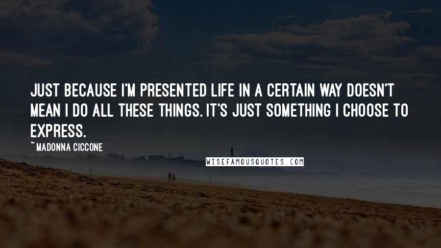 Madonna Ciccone Quotes: Just because I'm presented life in a certain way doesn't mean I do all these things. It's just something I choose to express.