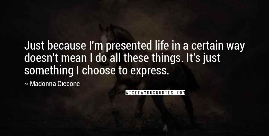 Madonna Ciccone Quotes: Just because I'm presented life in a certain way doesn't mean I do all these things. It's just something I choose to express.
