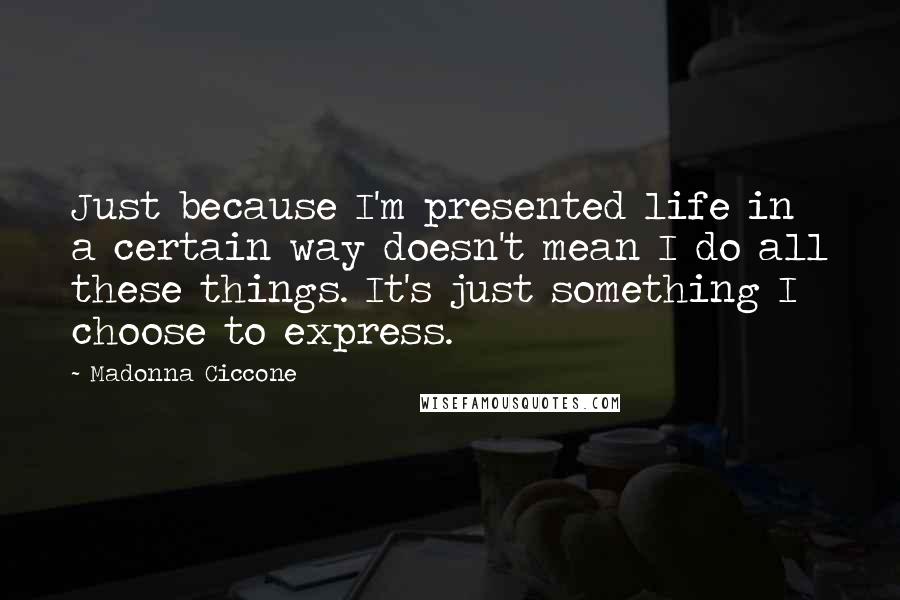 Madonna Ciccone Quotes: Just because I'm presented life in a certain way doesn't mean I do all these things. It's just something I choose to express.
