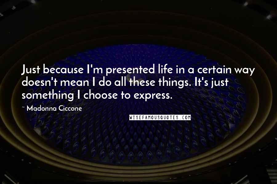 Madonna Ciccone Quotes: Just because I'm presented life in a certain way doesn't mean I do all these things. It's just something I choose to express.