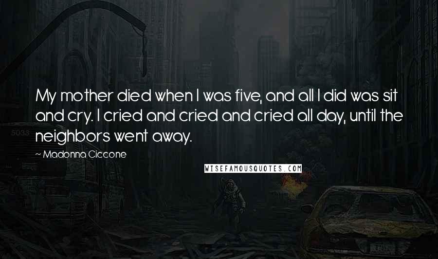 Madonna Ciccone Quotes: My mother died when I was five, and all I did was sit and cry. I cried and cried and cried all day, until the neighbors went away.