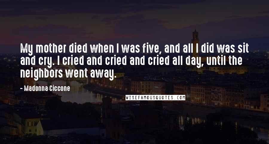 Madonna Ciccone Quotes: My mother died when I was five, and all I did was sit and cry. I cried and cried and cried all day, until the neighbors went away.