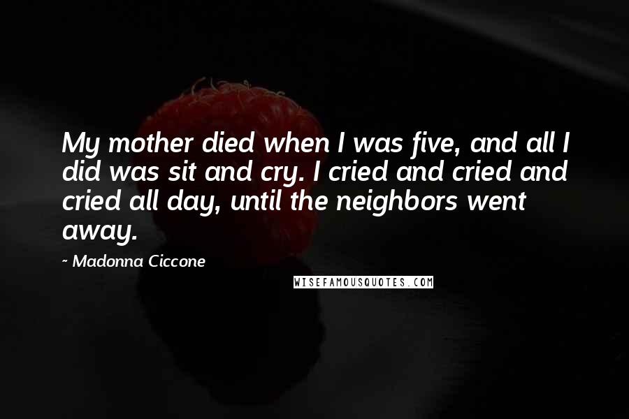 Madonna Ciccone Quotes: My mother died when I was five, and all I did was sit and cry. I cried and cried and cried all day, until the neighbors went away.