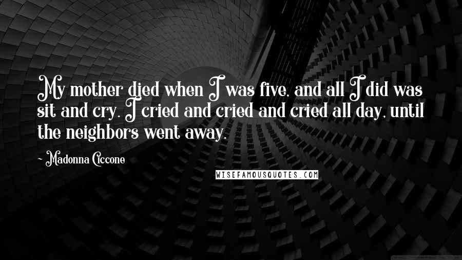 Madonna Ciccone Quotes: My mother died when I was five, and all I did was sit and cry. I cried and cried and cried all day, until the neighbors went away.