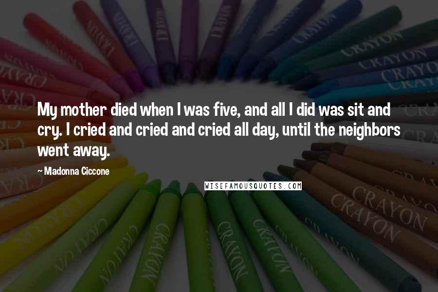 Madonna Ciccone Quotes: My mother died when I was five, and all I did was sit and cry. I cried and cried and cried all day, until the neighbors went away.