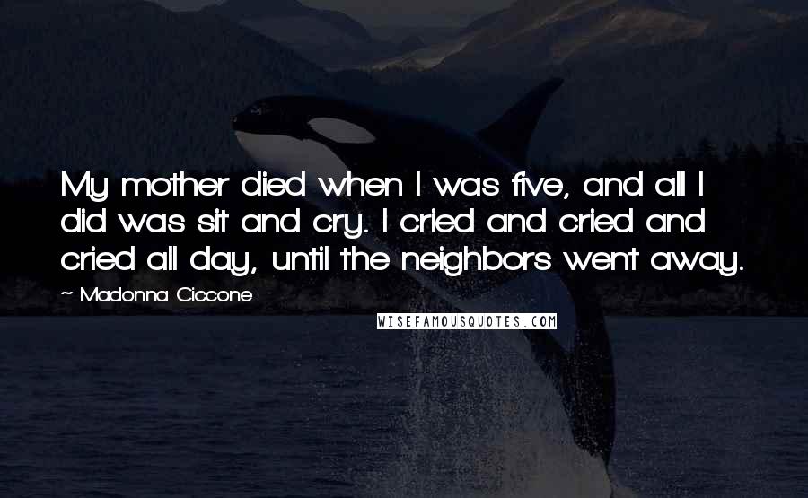 Madonna Ciccone Quotes: My mother died when I was five, and all I did was sit and cry. I cried and cried and cried all day, until the neighbors went away.