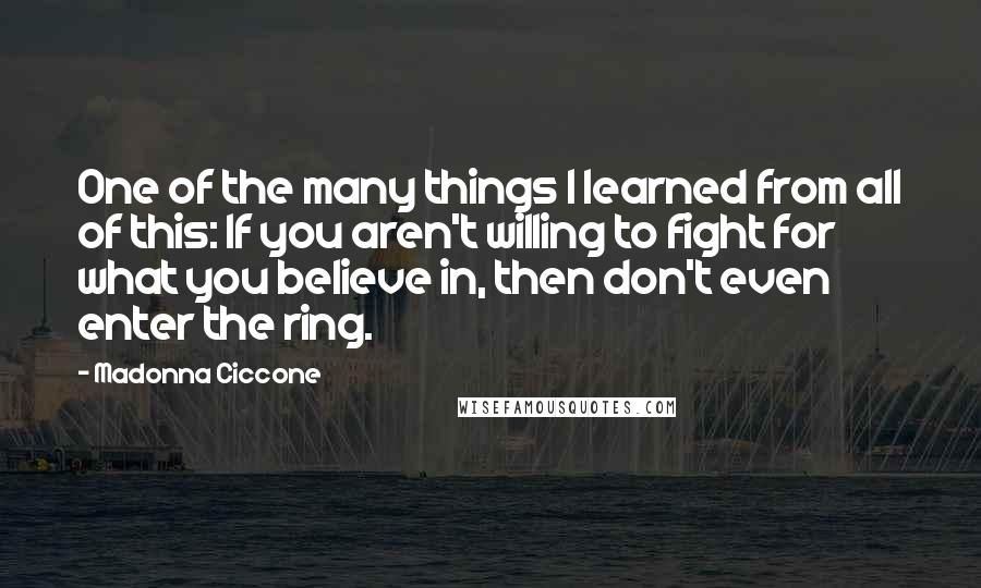 Madonna Ciccone Quotes: One of the many things I learned from all of this: If you aren't willing to fight for what you believe in, then don't even enter the ring.