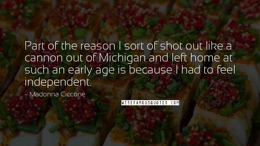 Madonna Ciccone Quotes: Part of the reason I sort of shot out like a cannon out of Michigan and left home at such an early age is because I had to feel independent.