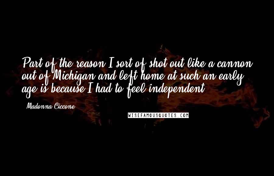 Madonna Ciccone Quotes: Part of the reason I sort of shot out like a cannon out of Michigan and left home at such an early age is because I had to feel independent.