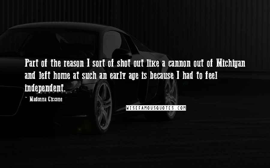 Madonna Ciccone Quotes: Part of the reason I sort of shot out like a cannon out of Michigan and left home at such an early age is because I had to feel independent.