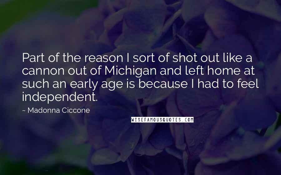 Madonna Ciccone Quotes: Part of the reason I sort of shot out like a cannon out of Michigan and left home at such an early age is because I had to feel independent.