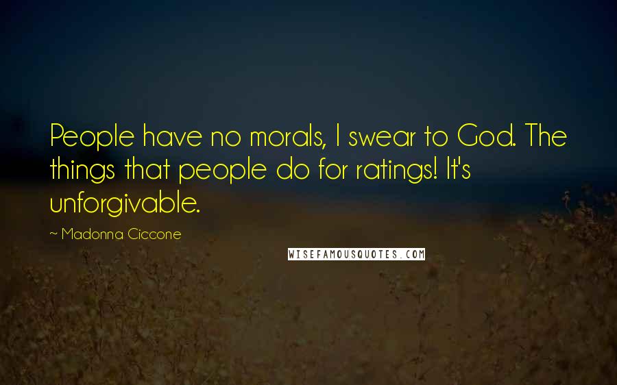Madonna Ciccone Quotes: People have no morals, I swear to God. The things that people do for ratings! It's unforgivable.