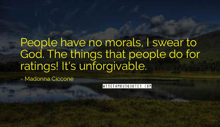 Madonna Ciccone Quotes: People have no morals, I swear to God. The things that people do for ratings! It's unforgivable.