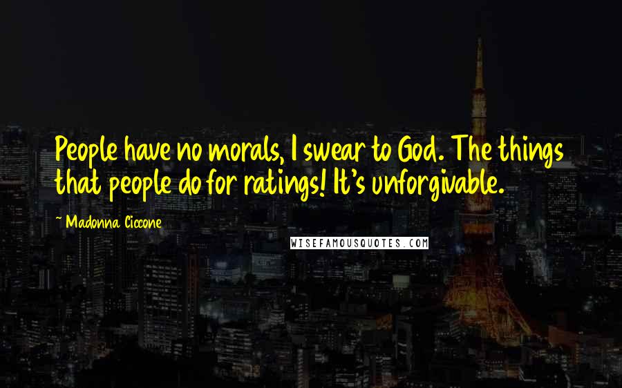 Madonna Ciccone Quotes: People have no morals, I swear to God. The things that people do for ratings! It's unforgivable.