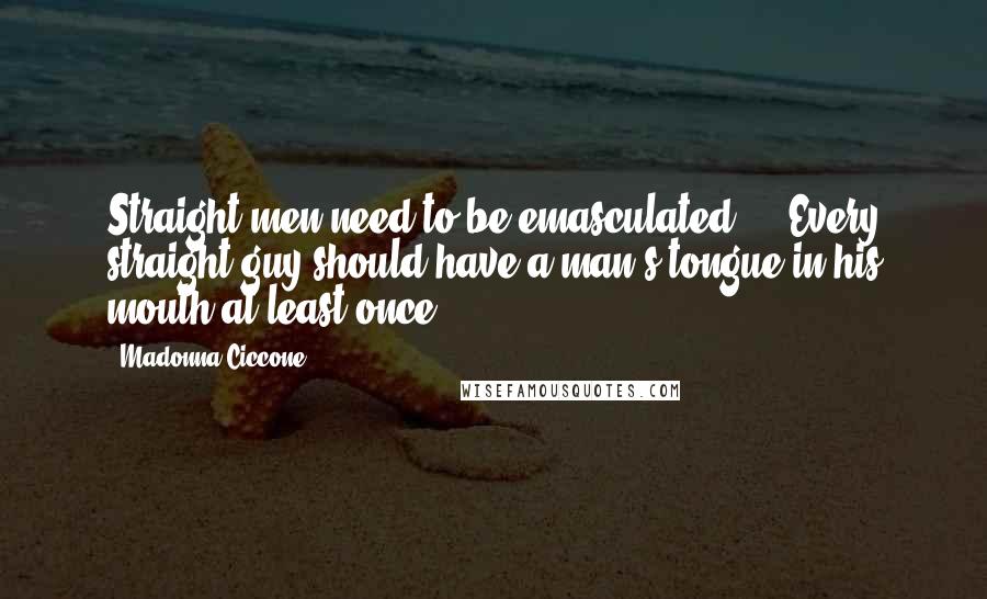 Madonna Ciccone Quotes: Straight men need to be emasculated ... Every straight guy should have a man's tongue in his mouth at least once.