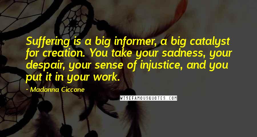 Madonna Ciccone Quotes: Suffering is a big informer, a big catalyst for creation. You take your sadness, your despair, your sense of injustice, and you put it in your work.