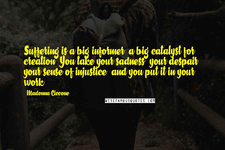 Madonna Ciccone Quotes: Suffering is a big informer, a big catalyst for creation. You take your sadness, your despair, your sense of injustice, and you put it in your work.