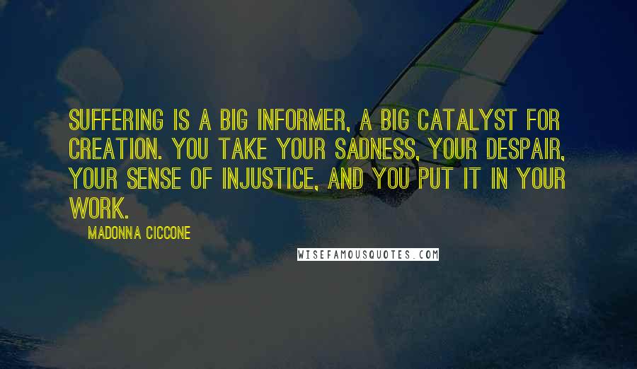 Madonna Ciccone Quotes: Suffering is a big informer, a big catalyst for creation. You take your sadness, your despair, your sense of injustice, and you put it in your work.