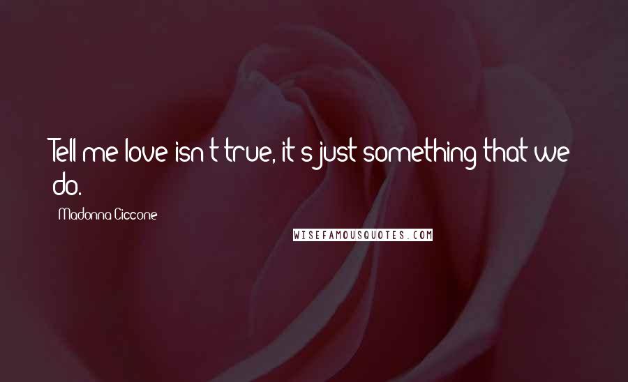 Madonna Ciccone Quotes: Tell me love isn't true, it's just something that we do.