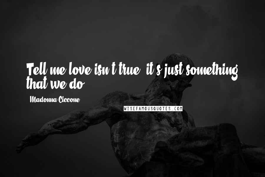 Madonna Ciccone Quotes: Tell me love isn't true, it's just something that we do.