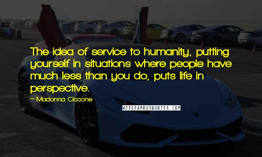Madonna Ciccone Quotes: The idea of service to humanity, putting yourself in situations where people have much less than you do, puts life in perspective.
