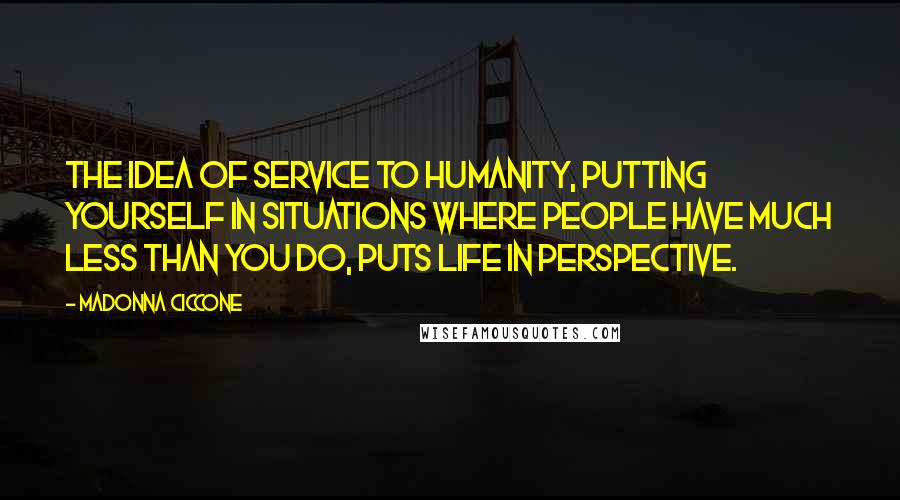Madonna Ciccone Quotes: The idea of service to humanity, putting yourself in situations where people have much less than you do, puts life in perspective.