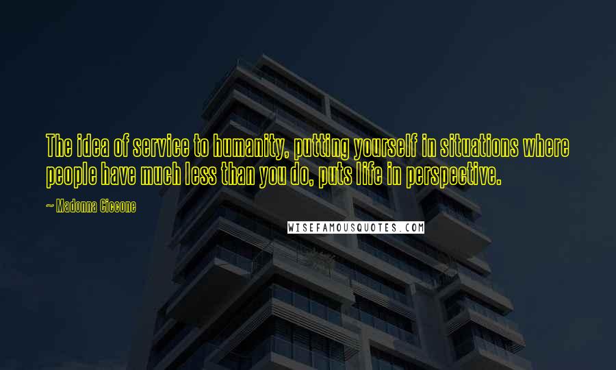 Madonna Ciccone Quotes: The idea of service to humanity, putting yourself in situations where people have much less than you do, puts life in perspective.
