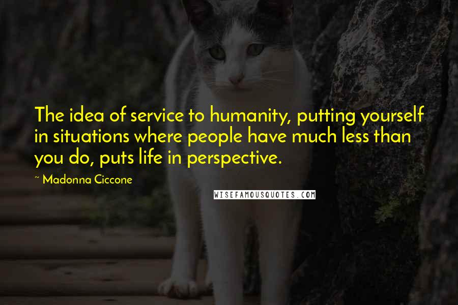 Madonna Ciccone Quotes: The idea of service to humanity, putting yourself in situations where people have much less than you do, puts life in perspective.
