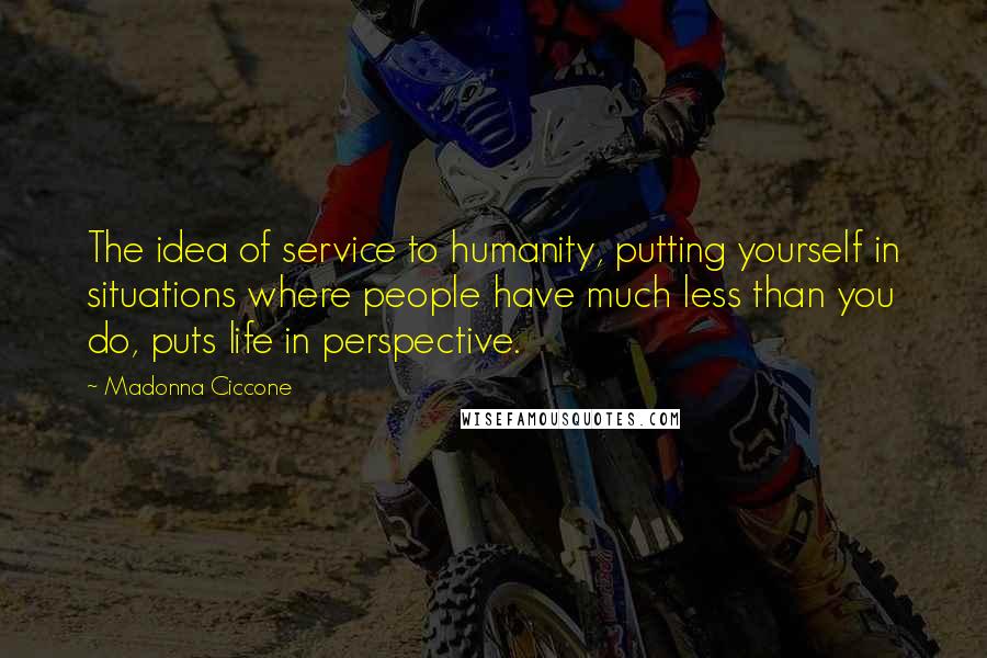 Madonna Ciccone Quotes: The idea of service to humanity, putting yourself in situations where people have much less than you do, puts life in perspective.