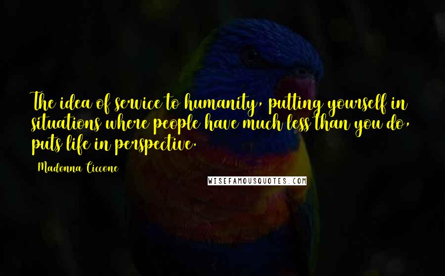 Madonna Ciccone Quotes: The idea of service to humanity, putting yourself in situations where people have much less than you do, puts life in perspective.