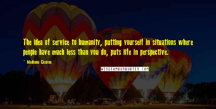 Madonna Ciccone Quotes: The idea of service to humanity, putting yourself in situations where people have much less than you do, puts life in perspective.