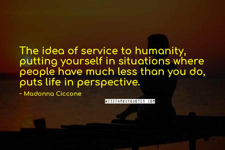 Madonna Ciccone Quotes: The idea of service to humanity, putting yourself in situations where people have much less than you do, puts life in perspective.