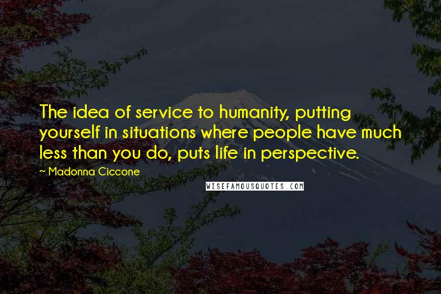 Madonna Ciccone Quotes: The idea of service to humanity, putting yourself in situations where people have much less than you do, puts life in perspective.
