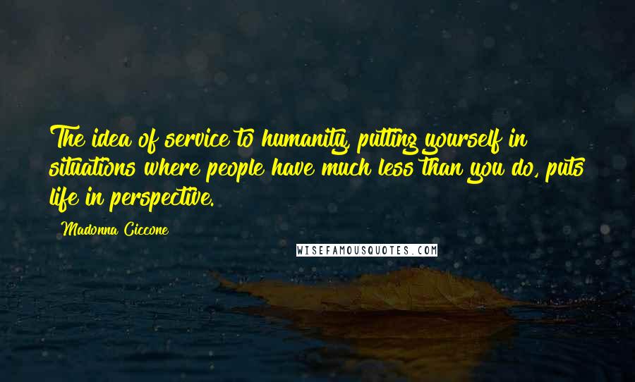 Madonna Ciccone Quotes: The idea of service to humanity, putting yourself in situations where people have much less than you do, puts life in perspective.