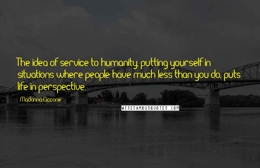 Madonna Ciccone Quotes: The idea of service to humanity, putting yourself in situations where people have much less than you do, puts life in perspective.