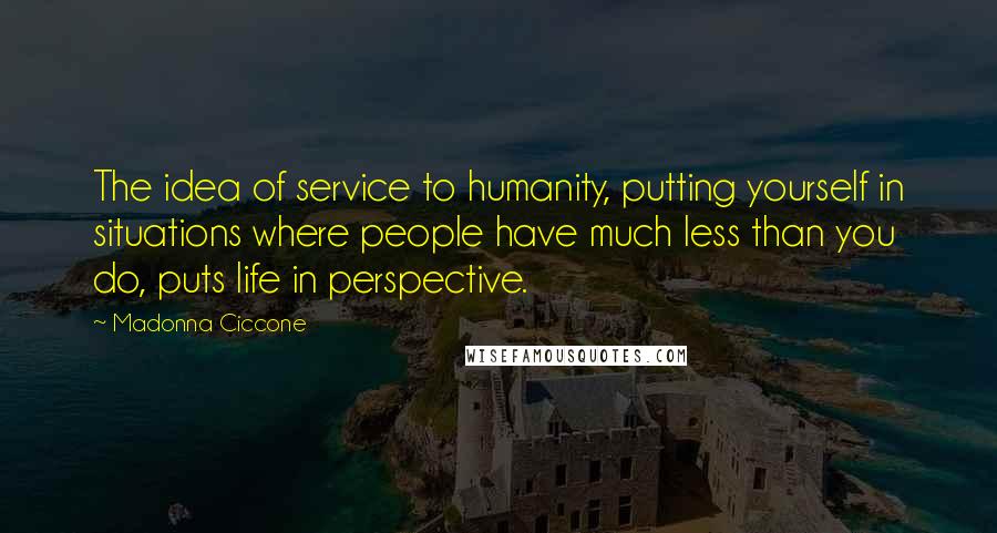 Madonna Ciccone Quotes: The idea of service to humanity, putting yourself in situations where people have much less than you do, puts life in perspective.
