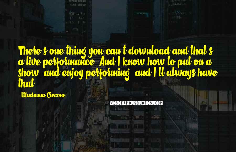 Madonna Ciccone Quotes: There's one thing you can't download and that's a live performance. And I know how to put on a show, and enjoy performing, and I'll always have that.