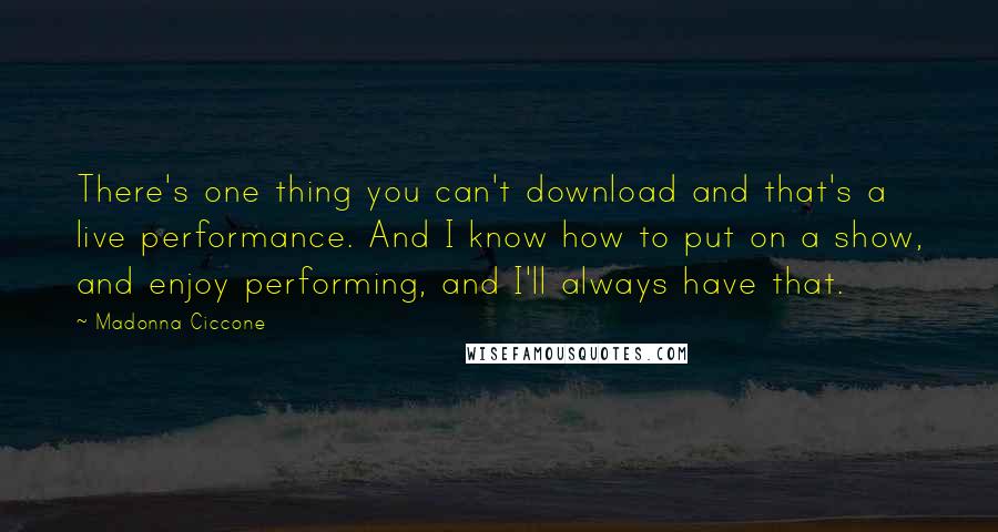 Madonna Ciccone Quotes: There's one thing you can't download and that's a live performance. And I know how to put on a show, and enjoy performing, and I'll always have that.