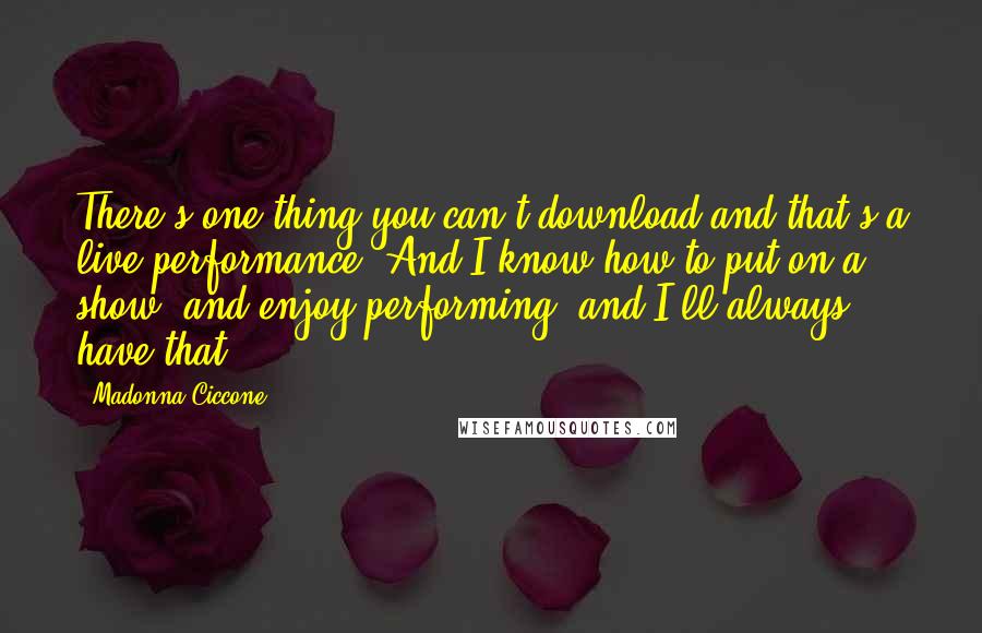 Madonna Ciccone Quotes: There's one thing you can't download and that's a live performance. And I know how to put on a show, and enjoy performing, and I'll always have that.