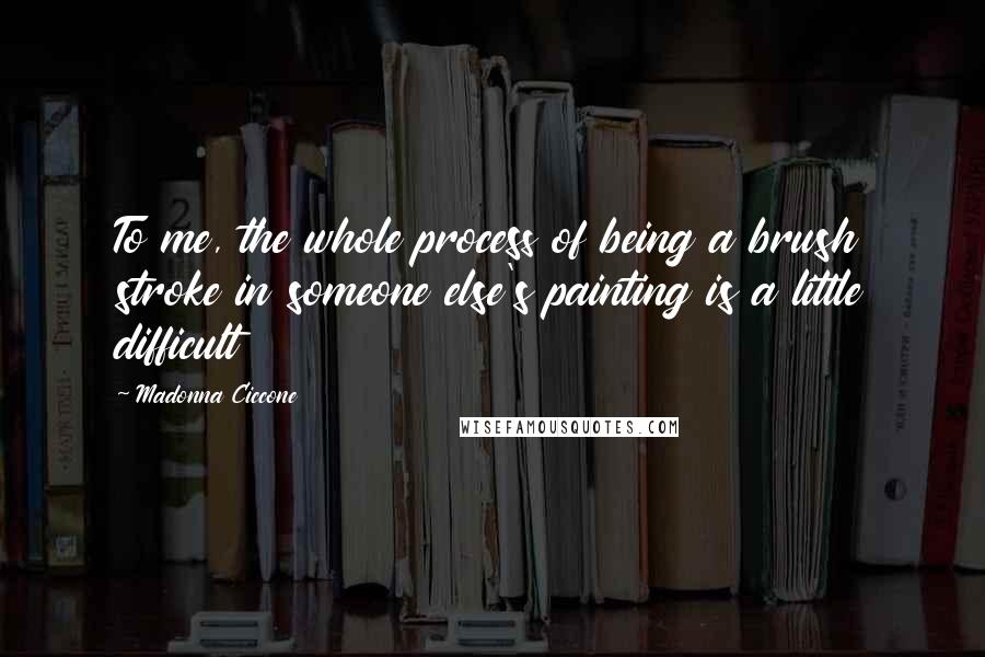 Madonna Ciccone Quotes: To me, the whole process of being a brush stroke in someone else's painting is a little difficult