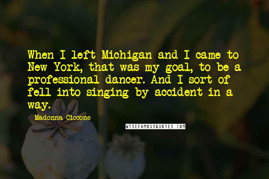 Madonna Ciccone Quotes: When I left Michigan and I came to New York, that was my goal, to be a professional dancer. And I sort of fell into singing by accident in a way.