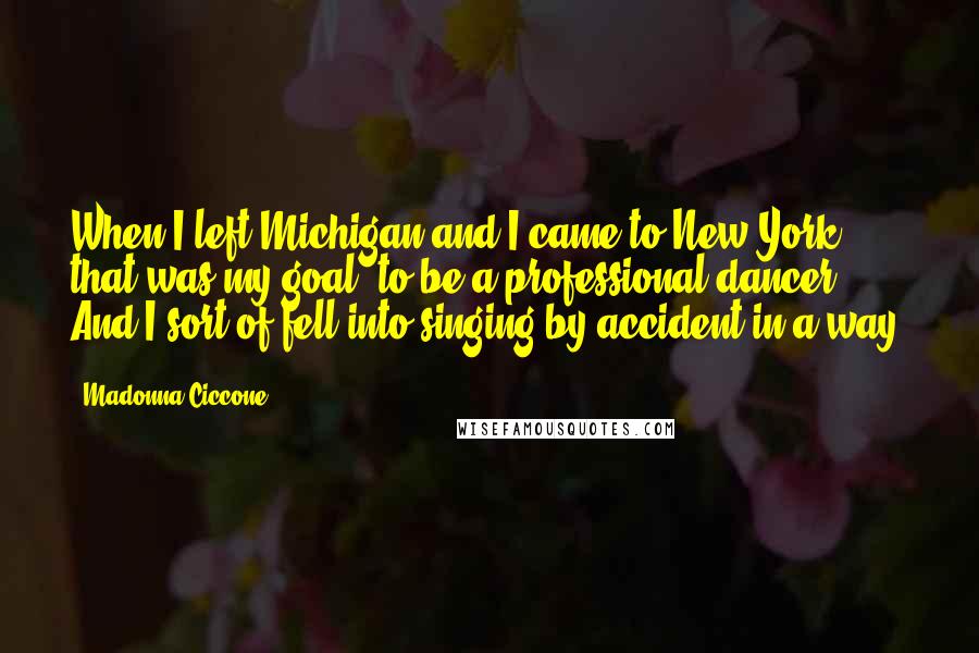 Madonna Ciccone Quotes: When I left Michigan and I came to New York, that was my goal, to be a professional dancer. And I sort of fell into singing by accident in a way.