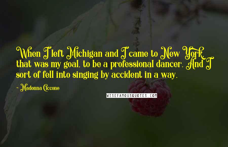 Madonna Ciccone Quotes: When I left Michigan and I came to New York, that was my goal, to be a professional dancer. And I sort of fell into singing by accident in a way.