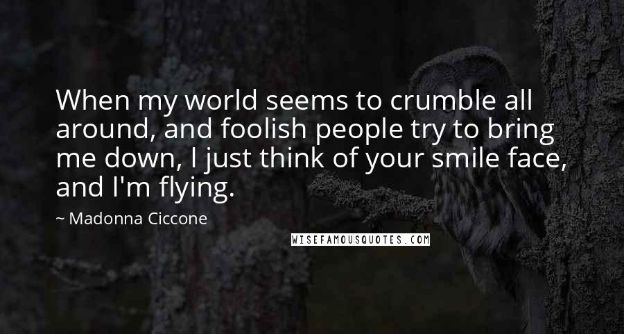 Madonna Ciccone Quotes: When my world seems to crumble all around, and foolish people try to bring me down, I just think of your smile face, and I'm flying.