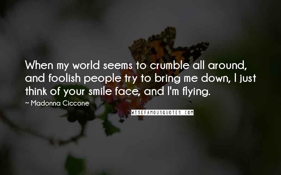 Madonna Ciccone Quotes: When my world seems to crumble all around, and foolish people try to bring me down, I just think of your smile face, and I'm flying.