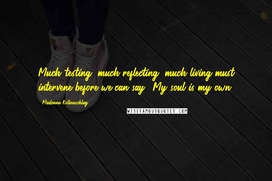 Madonna Kolbenschlag Quotes: Much testing, much reflecting, much living must intervene before we can say, 'My soul is my own.