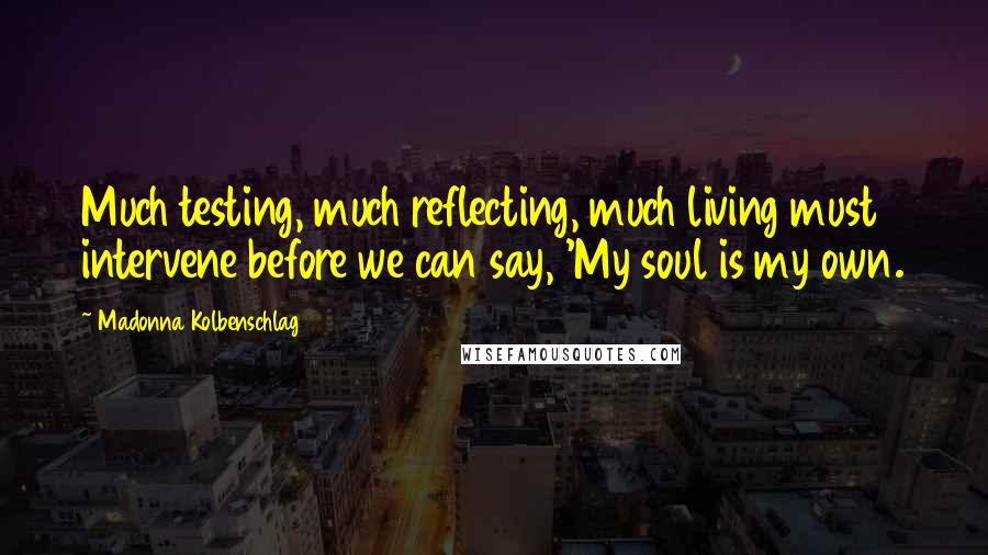 Madonna Kolbenschlag Quotes: Much testing, much reflecting, much living must intervene before we can say, 'My soul is my own.