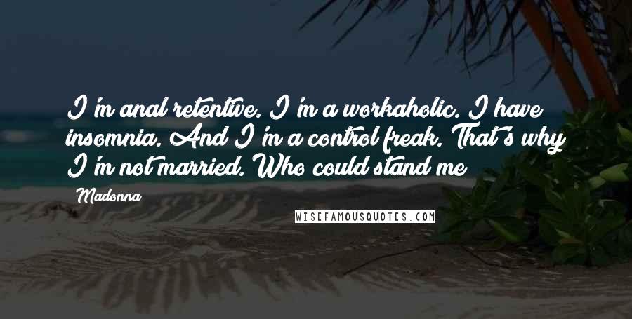 Madonna Quotes: I'm anal retentive. I'm a workaholic. I have insomnia. And I'm a control freak. That's why I'm not married. Who could stand me?